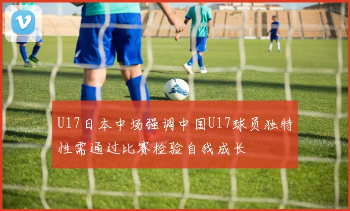 U17日本中场强调中国U17球员独特性需通过比赛检验自我成长