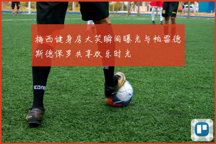 梅西健身房大笑瞬间曝光与帕雷德斯德保罗共享欢乐时光