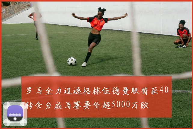 罗马全力追逐格林伍德曼联将获40转会分成马赛要价超5000万欧