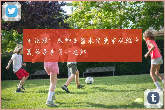电讯报：瓜帅去留未定曼市双雄今夏或争夺同一名帅