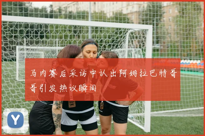 马内赛后采访中认出阿姆拉巴特哥哥引发热议瞬间