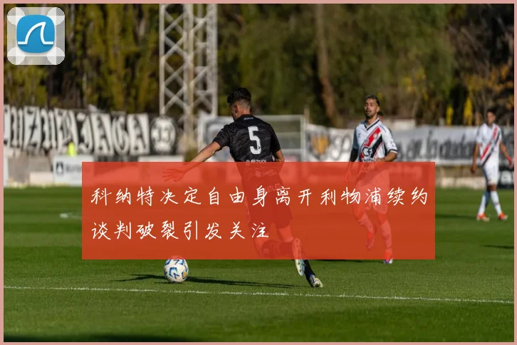 科纳特决定自由身离开利物浦续约谈判破裂引发关注