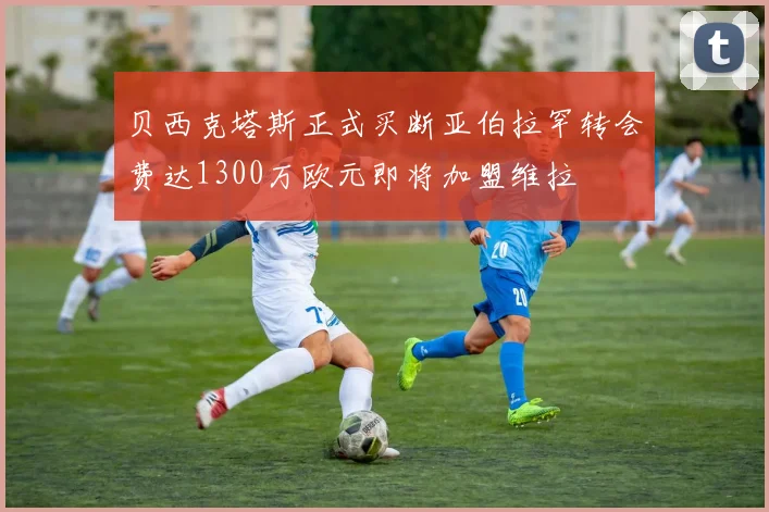 贝西克塔斯正式买断亚伯拉罕转会费达1300万欧元即将加盟维拉
