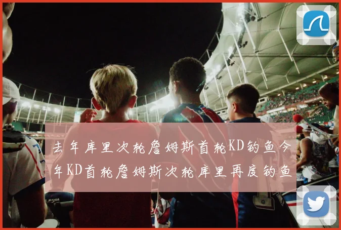 去年库里次轮詹姆斯首轮KD钓鱼今年KD首轮詹姆斯次轮库里再度钓鱼的奇妙对比