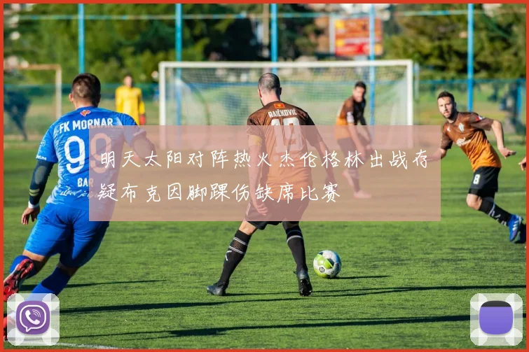 明天太阳对阵热火杰伦格林出战存疑布克因脚踝伤缺席比赛