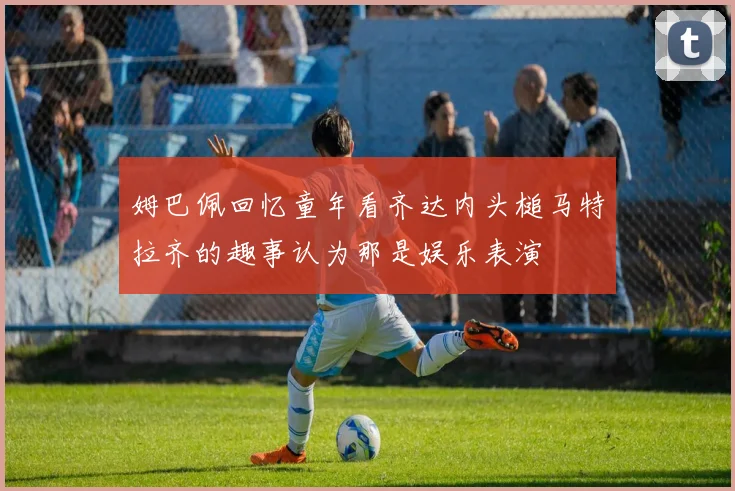 姆巴佩回忆童年看齐达内头槌马特拉齐的趣事认为那是娱乐表演