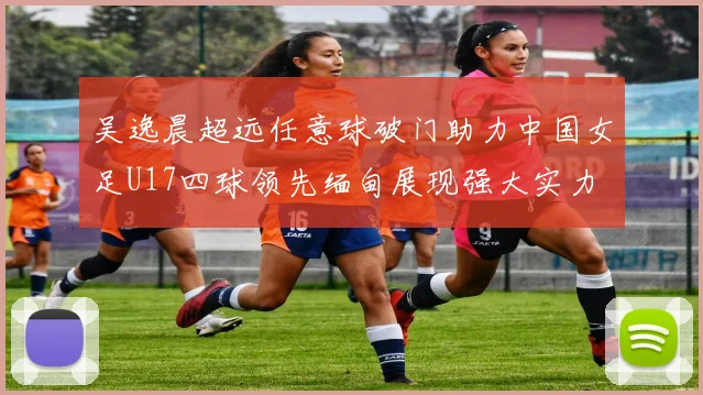 吴逸晨超远任意球破门助力中国女足U17四球领先缅甸展现强大实力