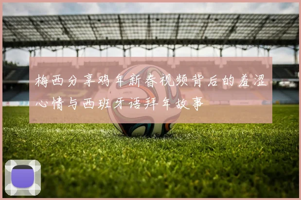 梅西分享鸡年新春视频背后的羞涩心情与西班牙语拜年故事