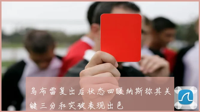 乌布雷复出后状态回暖纳斯称其关键三分和突破表现出色