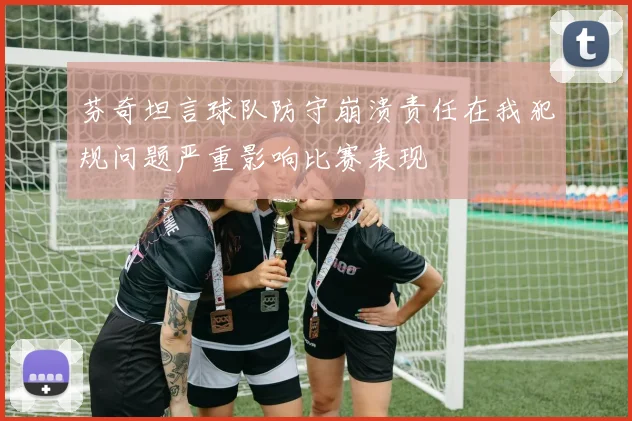 芬奇坦言球队防守崩溃责任在我犯规问题严重影响比赛表现