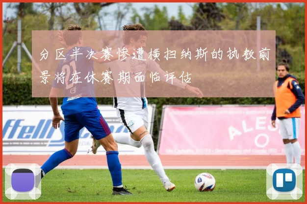 分区半决赛惨遭横扫纳斯的执教前景将在休赛期面临评估