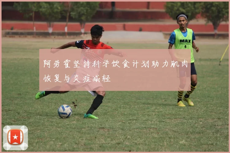 阿劳霍坚持科学饮食计划助力肌肉恢复与炎症减轻