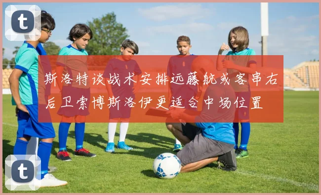 斯洛特谈战术安排远藤航或客串右后卫索博斯洛伊更适合中场位置