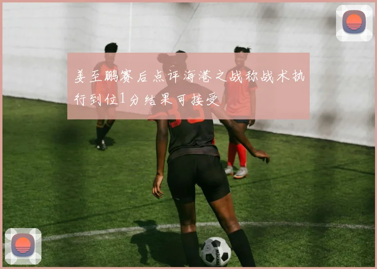 姜至鹏赛后点评海港之战称战术执行到位1分结果可接受
