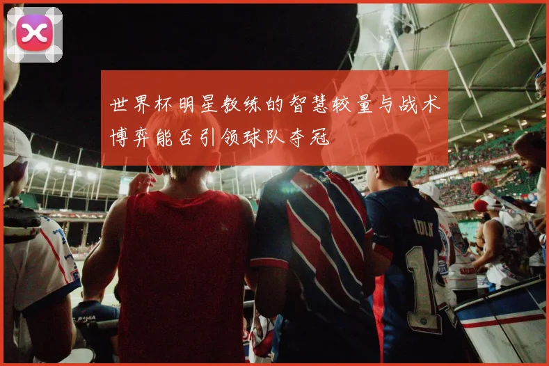世界杯明星教练的智慧较量与战术博弈能否引领球队夺冠