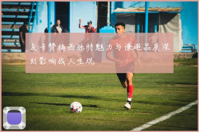 麦卡赞梅西独特魅力与谦逊品质深刻影响我人生观