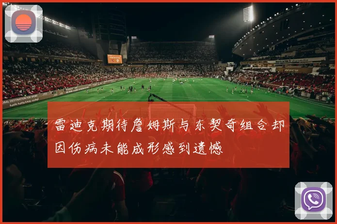雷迪克期待詹姆斯与东契奇组合却因伤病未能成形感到遗憾